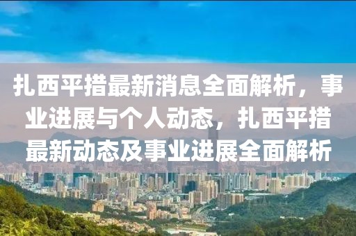扎西平措最新消息全面解析，事業進展與個人動態，扎西平措最新動態及事業進展全面解析