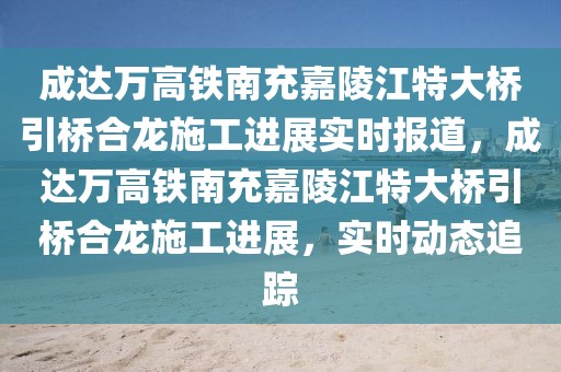成達萬高鐵南充嘉陵江特大橋引橋合龍施工進展實時報道，成達萬高鐵南充嘉陵江特大橋引橋合龍施工進展，實時動態追蹤