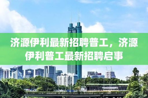 濟源伊利最新招聘普工，濟源伊利普工最新招聘啟事