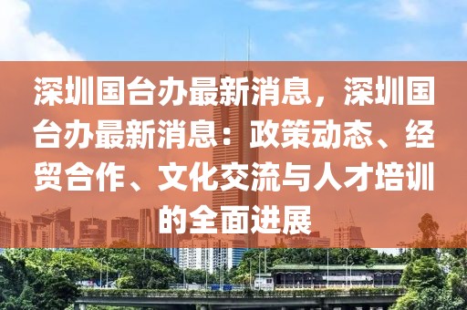 深圳國臺辦最新消息，深圳國臺辦最新消息：政策動態、經貿合作、文化交流與人才培訓的全面進展