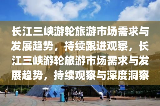 長江三峽游輪旅游市場需求與發展趨勢，持續跟進觀察，長江三峽游輪旅游市場需求與發展趨勢，持續觀察與深度洞察