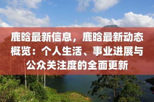 鹿晗最新信息，鹿晗最新動態概覽：個人生活、事業進展與公眾關注度的全面更新