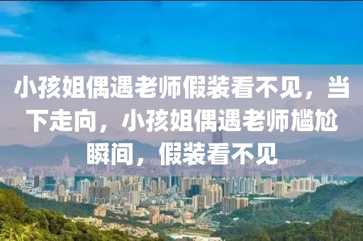 小孩姐偶遇老師假裝看不見，當下走向，小孩姐偶遇老師尷尬瞬間，假裝看不見