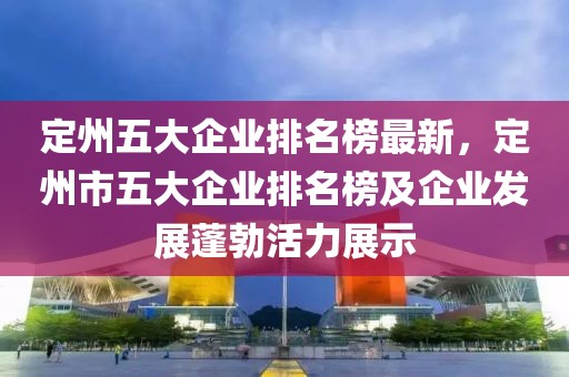 定州五大企業(yè)排名榜最新，定州市五大企業(yè)排名榜及企業(yè)發(fā)展蓬勃活力展示