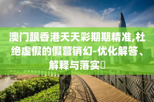 澳門跟香港天天彩期期精準,杜絕虛假的假營銷幻-優化解答、解釋與落實?