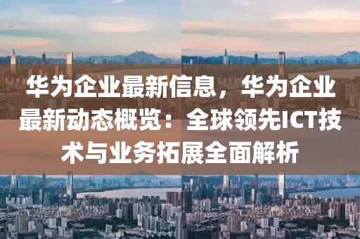 華為企業(yè)最新信息，華為企業(yè)最新動(dòng)態(tài)概覽：全球領(lǐng)先ICT技術(shù)與業(yè)務(wù)拓展全面解析