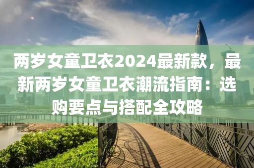 兩歲女童衛(wèi)衣2024最新款，最新兩歲女童衛(wèi)衣潮流指南：選購(gòu)要點(diǎn)與搭配全攻略