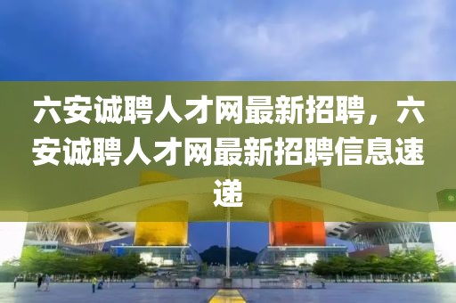 六安誠聘人才網最新招聘，六安誠聘人才網最新招聘信息速遞