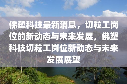 佛塑科技最新消息，切粒工崗位的新動態(tài)與未來發(fā)展，佛塑科技切粒工崗位新動態(tài)與未來發(fā)展展望