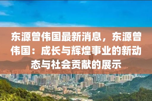 東源曾偉國最新消息，東源曾偉國：成長與輝煌事業的新動態與社會貢獻的展示