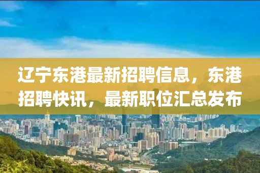遼寧東港最新招聘信息，東港招聘快訊，最新職位匯總發布
