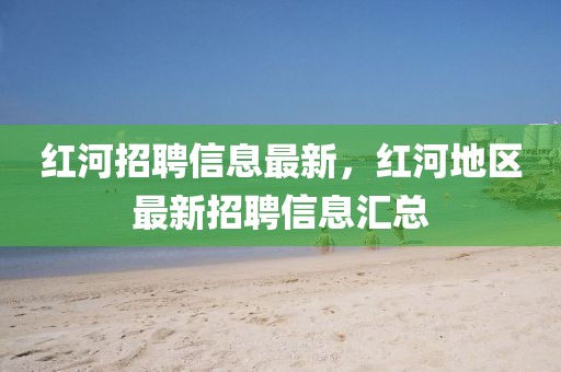 紅河招聘信息最新，紅河地區(qū)最新招聘信息匯總