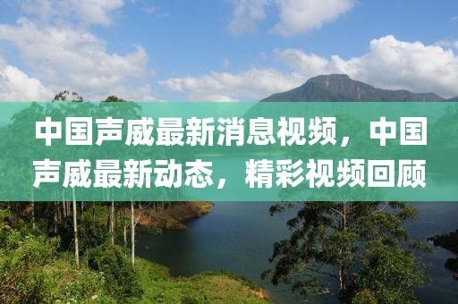 中國聲威最新消息視頻，中國聲威最新動態，精彩視頻回顧