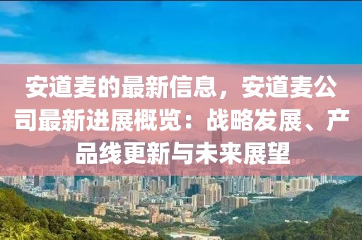 安道麥的最新信息，安道麥公司最新進(jìn)展概覽：戰(zhàn)略發(fā)展、產(chǎn)品線更新與未來展望