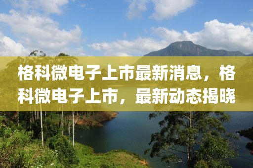格科微電子上市最新消息，格科微電子上市，最新動態揭曉