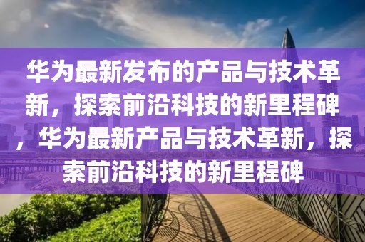 華為最新發(fā)布的產品與技術革新，探索前沿科技的新里程碑，華為最新產品與技術革新，探索前沿科技的新里程碑
