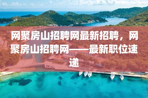 網聚房山招聘網最新招聘，網聚房山招聘網——最新職位速遞