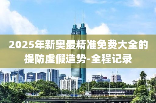 2025年新奧最精準免費大全的提防虛假造勢-全程記錄