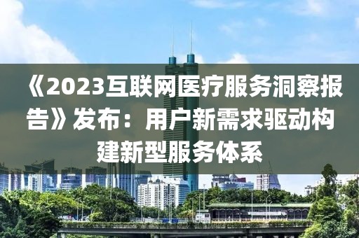 《2023互聯網醫療服務洞察報告》發布：用戶新需求驅動構建新型服務體系