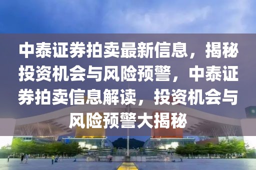 中泰證券拍賣最新信息，揭秘投資機會與風險預警，中泰證券拍賣信息解讀，投資機會與風險預警大揭秘