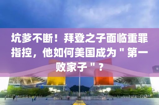 坑爹不斷！拜登之子面臨重罪指控，他如何美國成為＂第一敗家子＂？