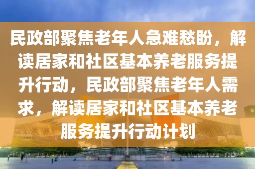 民政部聚焦老年人急難愁盼，解讀居家和社區(qū)基本養(yǎng)老服務(wù)提升行動，民政部聚焦老年人需求，解讀居家和社區(qū)基本養(yǎng)老服務(wù)提升行動計劃
