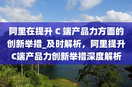 阿里在提升 C 端產品力方面的創新舉措_及時解析，阿里提升C端產品力創新舉措深度解析