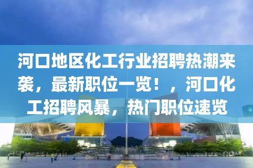 河口地區化工行業招聘熱潮來襲，最新職位一覽！，河口化工招聘風暴，熱門職位速覽