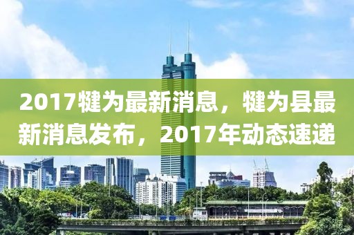2017犍為最新消息，犍為縣最新消息發布，2017年動態速遞