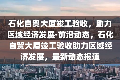 石化自貿(mào)大廈竣工驗收，助力區(qū)域經(jīng)濟發(fā)展·前沿動態(tài)，石化自貿(mào)大廈竣工驗收助力區(qū)域經(jīng)濟發(fā)展，最新動態(tài)報道