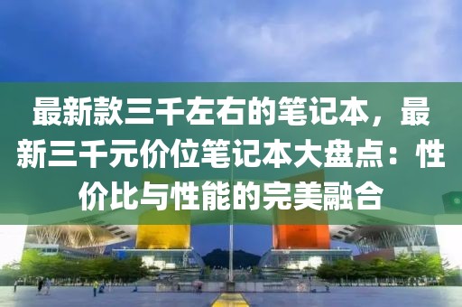 最新款三千左右的筆記本，最新三千元價位筆記本大盤點：性價比與性能的完美融合