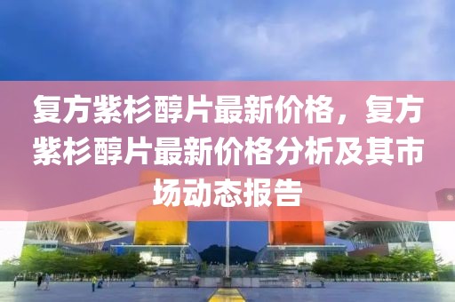 復方紫杉醇片最新價格，復方紫杉醇片最新價格分析及其市場動態報告