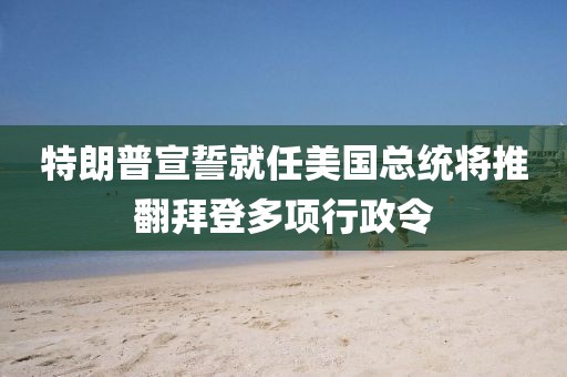 特朗普宣誓就任美國(guó)總統(tǒng)將推翻拜登多項(xiàng)行政令