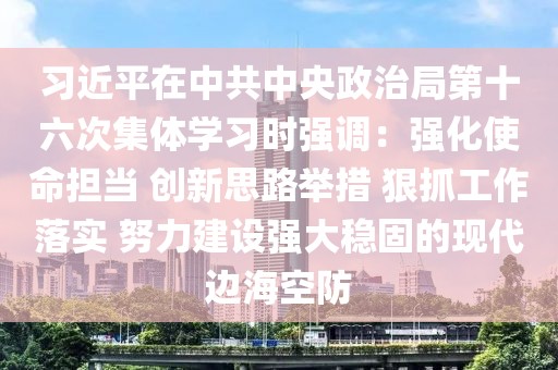 習近平在中共中央政治局第十六次集體學習時強調：強化使命擔當 創新思路舉措 狠抓工作落實 努力建設強大穩固的現代邊海空防