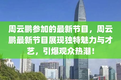 周云鵬參加的最新節(jié)目，周云鵬最新節(jié)目展現(xiàn)獨(dú)特魅力與才藝，引爆觀眾熱潮！