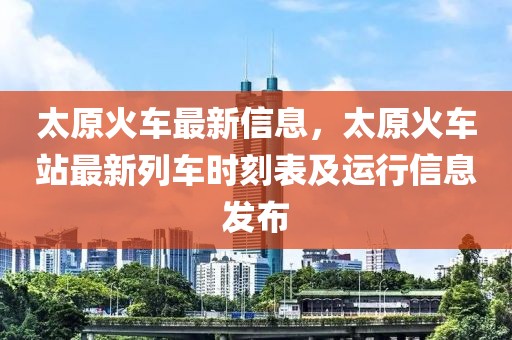 太原火車最新信息，太原火車站最新列車時刻表及運行信息發布