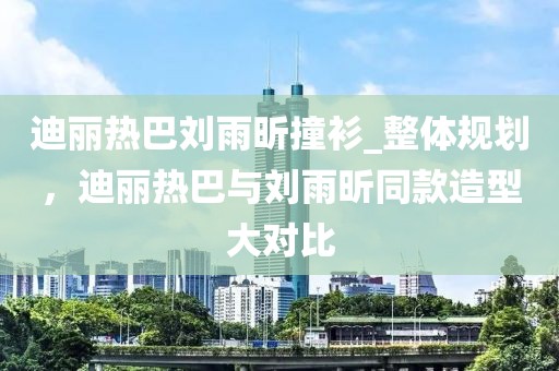 迪麗熱巴劉雨昕撞衫_整體規劃，迪麗熱巴與劉雨昕同款造型大對比