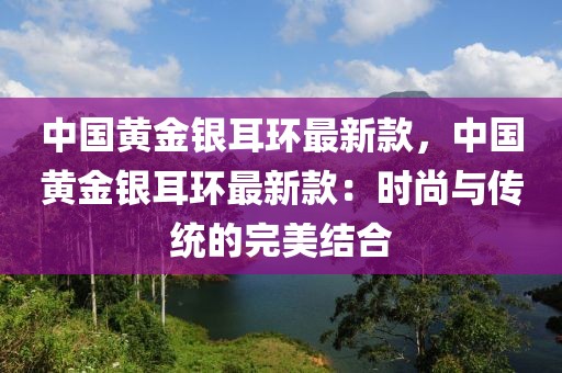 中國黃金銀耳環最新款，中國黃金銀耳環最新款：時尚與傳統的完美結合