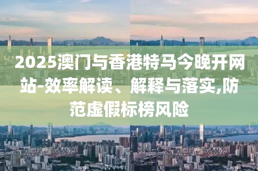 2025澳門與香港特馬今晚開網(wǎng)站-效率解讀、解釋與落實(shí),防范虛假標(biāo)榜風(fēng)險(xiǎn)