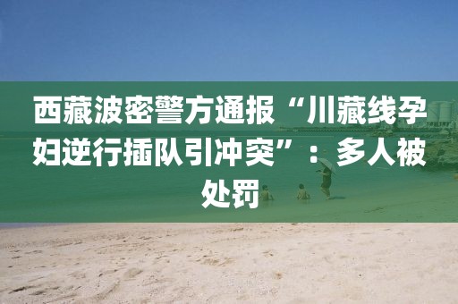 西藏波密警方通報“川藏線孕婦逆行插隊引沖突”：多人被處罰