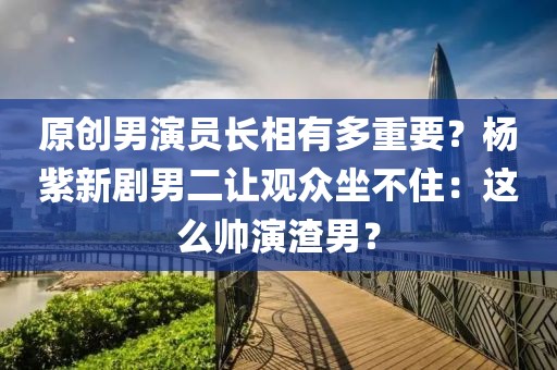 原創(chuàng)男演員長相有多重要？楊紫新劇男二讓觀眾坐不住：這么帥演渣男？