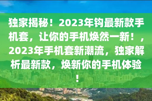 獨(dú)家揭秘！2023年鉤最新款手機(jī)套，讓你的手機(jī)煥然一新！，2023年手機(jī)套新潮流，獨(dú)家解析最新款，煥新你的手機(jī)體驗(yàn)！