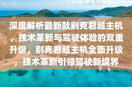 深度解析最新款別克君越主機，技術革新與駕駛體驗的雙重升級，別克君越主機全面升級，技術革新引領駕駛新境界