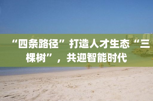 “四條路徑”打造人才生態“三棵樹”，共迎智能時代