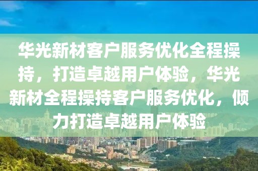 華光新材客戶服務優化全程操持，打造卓越用戶體驗，華光新材全程操持客戶服務優化，傾力打造卓越用戶體驗