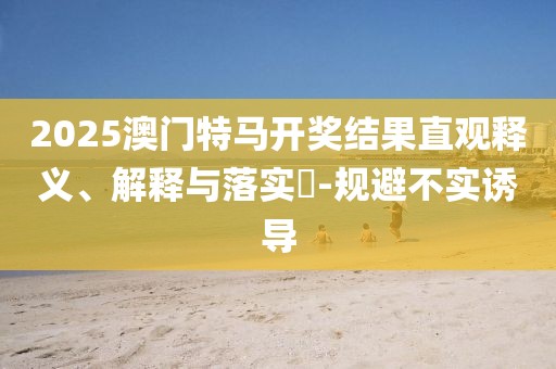 2025澳門特馬開獎結果直觀釋義、解釋與落實?-規避不實誘導