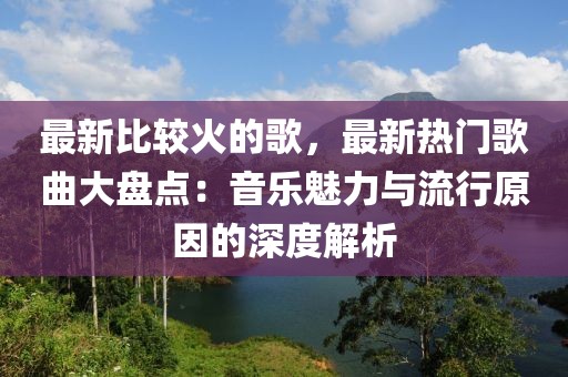 最新比較火的歌，最新熱門歌曲大盤點：音樂魅力與流行原因的深度解析