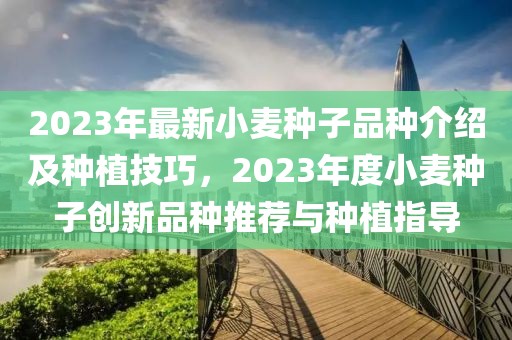 2023年最新小麥種子品種介紹及種植技巧，2023年度小麥種子創新品種推薦與種植指導
