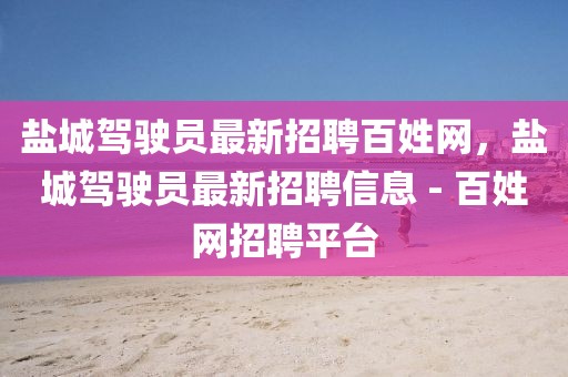鹽城駕駛員最新招聘百姓網(wǎng)，鹽城駕駛員最新招聘信息 - 百姓網(wǎng)招聘平臺