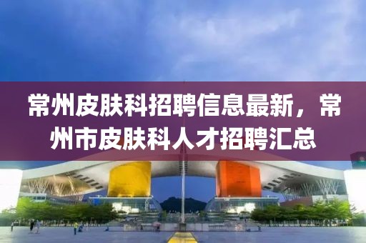 常州皮膚科招聘信息最新，常州市皮膚科人才招聘匯總